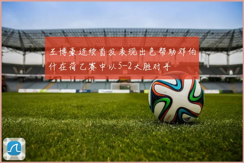 王博豪连续首发表现出色帮助邓伯什在荷乙赛中以5-2大胜对手