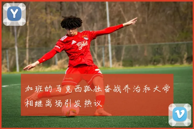 加班的马克西孤独奋战乔治和大帝相继离场引发热议