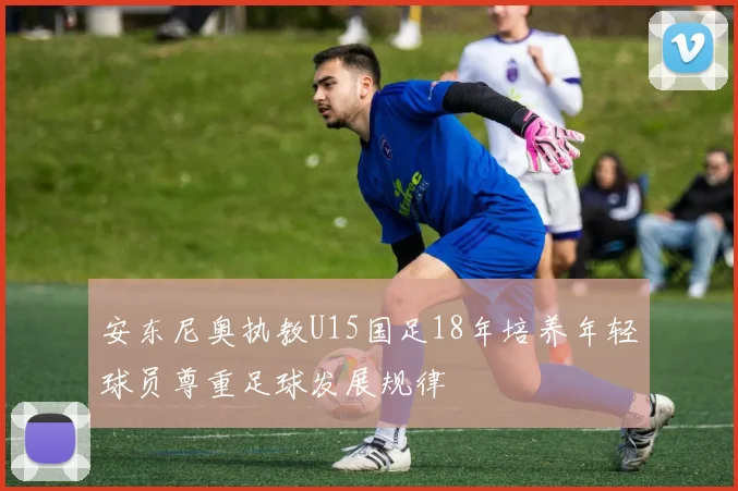 安东尼奥执教U15国足18年培养年轻球员尊重足球发展规律