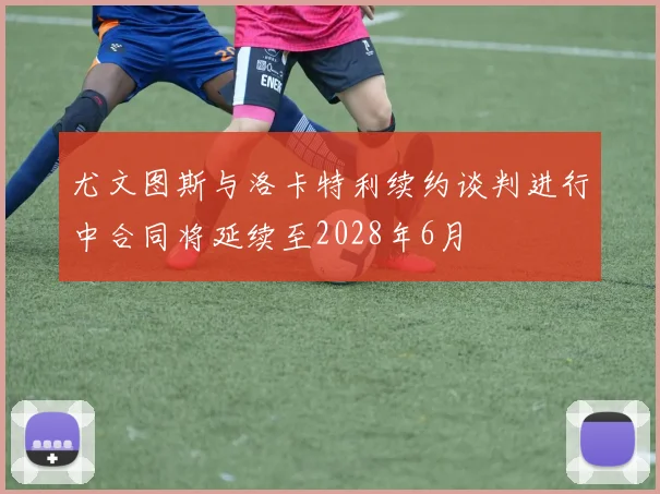 尤文图斯与洛卡特利续约谈判进行中合同将延续至2028年6月