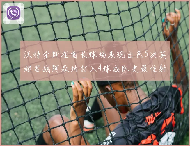 沃特金斯在酋长球场表现出色5次英超客战阿森纳打入4球成队史最佳射手