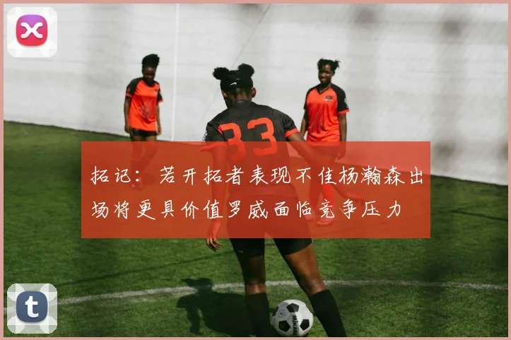 拓记：若开拓者表现不佳杨瀚森出场将更具价值罗威面临竞争压力