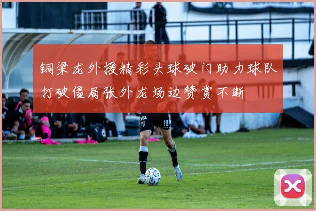 铜梁龙外援精彩头球破门助力球队打破僵局张外龙场边赞赏不断