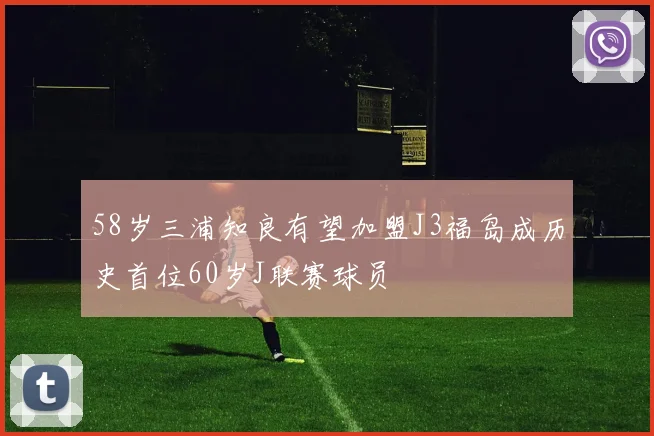 58岁三浦知良有望加盟J3福岛成历史首位60岁J联赛球员