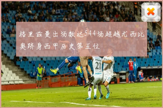 格里兹曼出场数达544场超越尤西比奥跻身西甲历史第五位