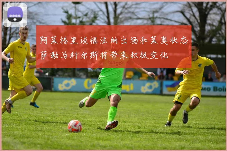 阿莱格里谈福法纳出场和莱奥状态萨勒马科尔斯将带来积极变化