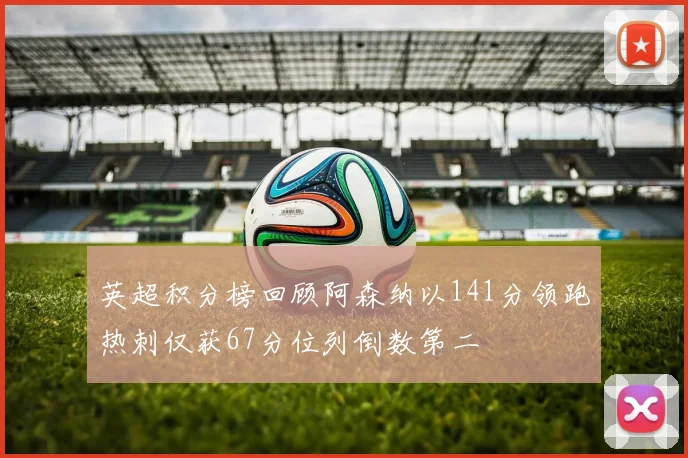 英超积分榜回顾阿森纳以141分领跑热刺仅获67分位列倒数第二