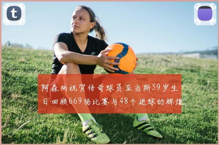 阿森纳祝贺传奇球员亚当斯59岁生日回顾669场比赛与48个进球的辉煌历程