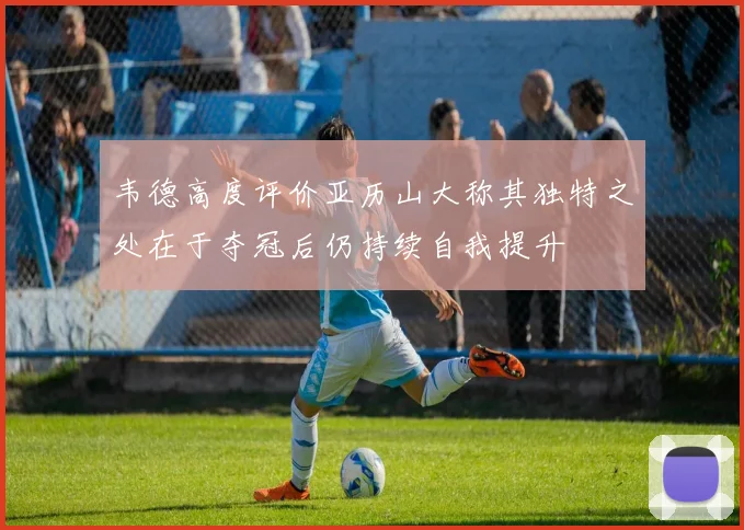 韦德高度评价亚历山大称其独特之处在于夺冠后仍持续自我提升