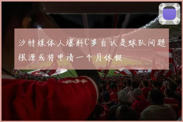 沙特媒体人爆料C罗自认是球队问题根源或将申请一个月休假