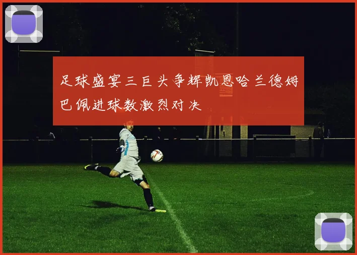 足球盛宴三巨头争辉凯恩哈兰德姆巴佩进球数激烈对决