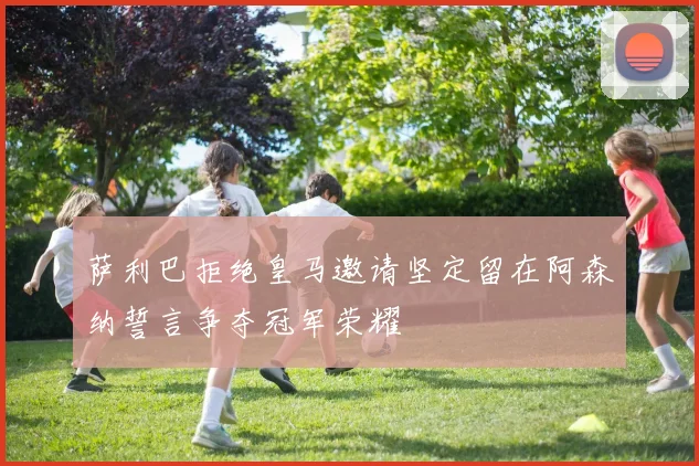 萨利巴拒绝皇马邀请坚定留在阿森纳誓言争夺冠军荣耀