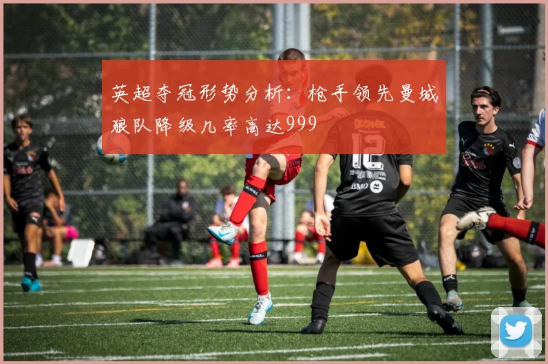 英超夺冠形势分析：枪手领先曼城狼队降级几率高达999
