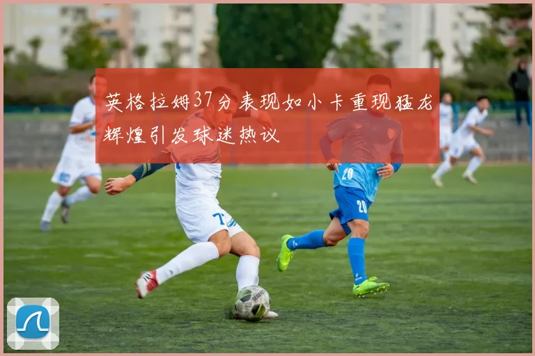 英格拉姆37分表现如小卡重现猛龙辉煌引发球迷热议
