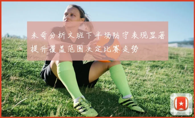 米奇分析文班下半场防守表现显著提升覆盖范围决定比赛走势