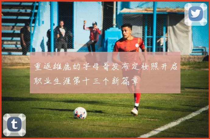 重返雄鹿的字母哥发布定妆照开启职业生涯第十三个新篇章