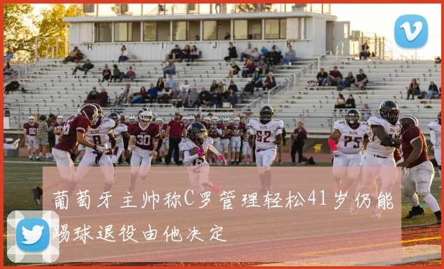 葡萄牙主帅称C罗管理轻松41岁仍能踢球退役由他决定