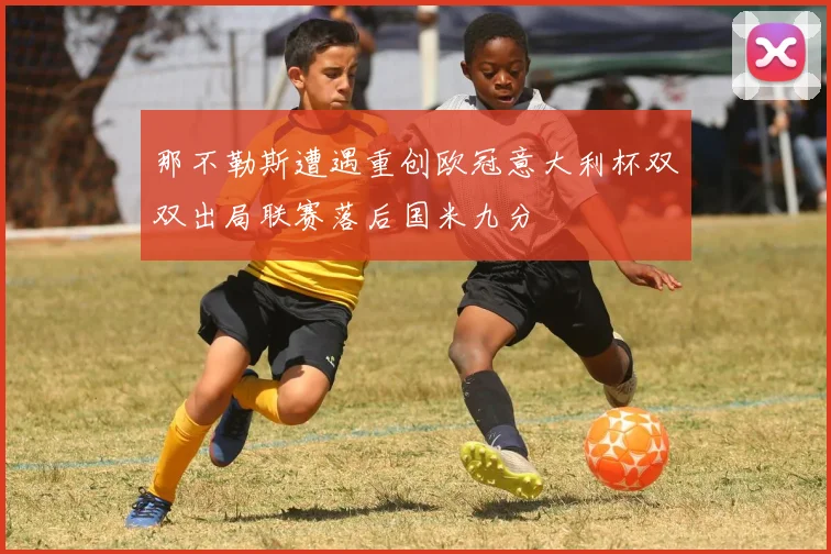 那不勒斯遭遇重创欧冠意大利杯双双出局联赛落后国米九分