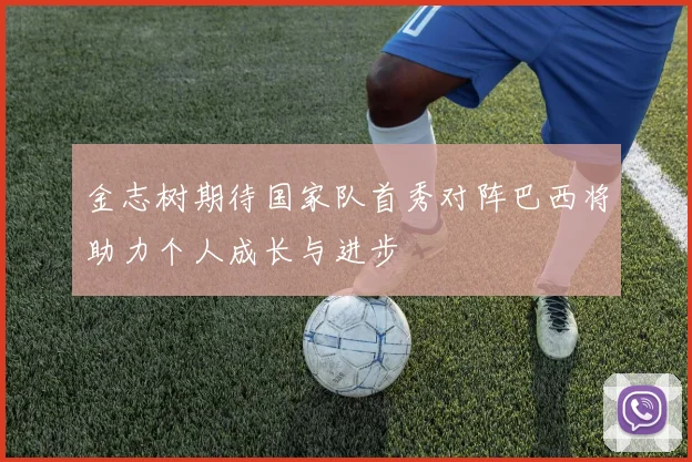 金志树期待国家队首秀对阵巴西将助力个人成长与进步