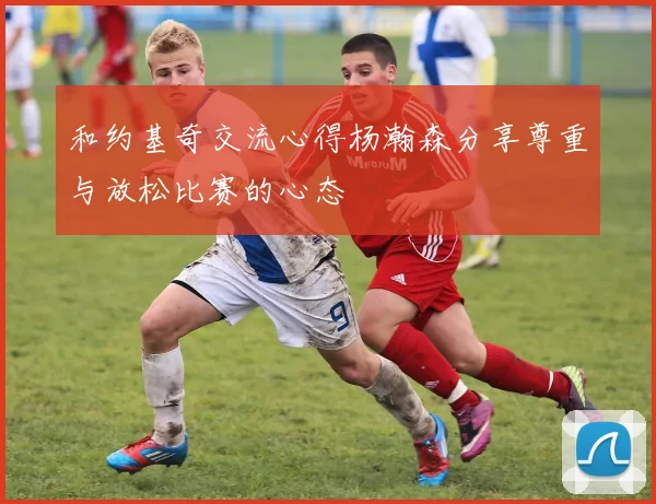 和约基奇交流心得杨瀚森分享尊重与放松比赛的心态
