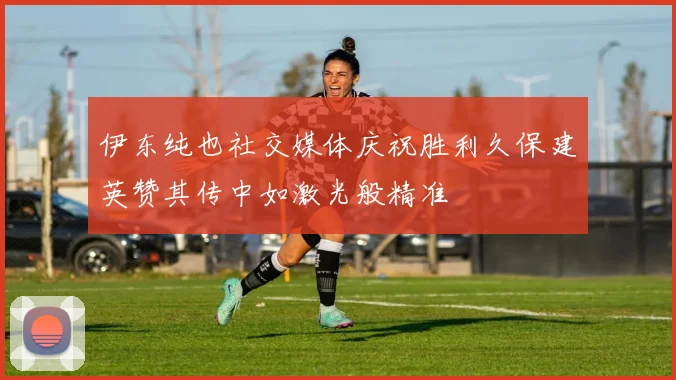 伊东纯也社交媒体庆祝胜利久保建英赞其传中如激光般精准