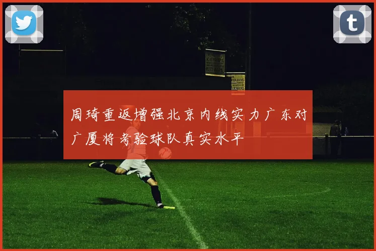 周琦重返增强北京内线实力广东对广厦将考验球队真实水平