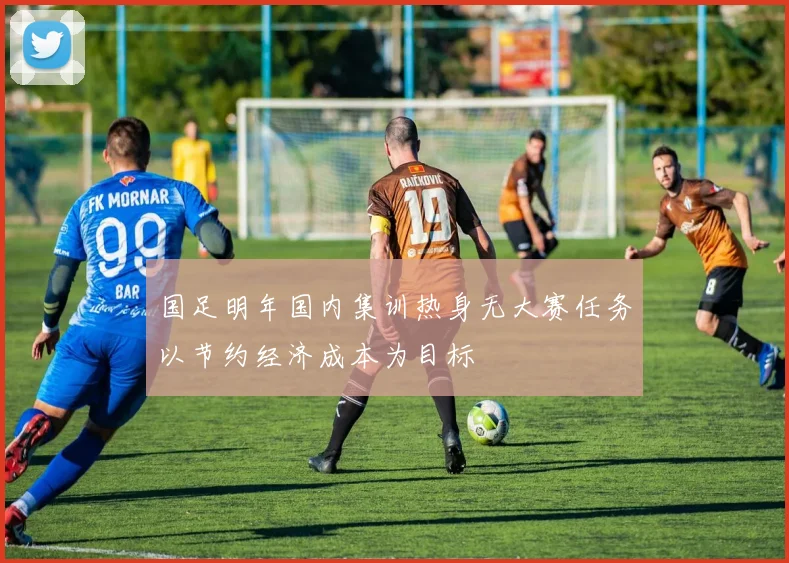 国足明年国内集训热身无大赛任务以节约经济成本为目标