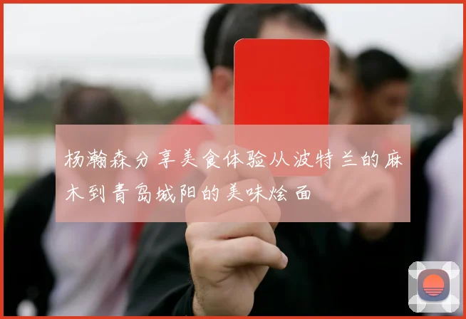 杨瀚森分享美食体验从波特兰的麻木到青岛城阳的美味烩面