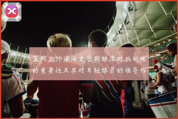 篮网主帅谈海史密斯缺席对抗训练的重要性及其对年轻球员的领导作用