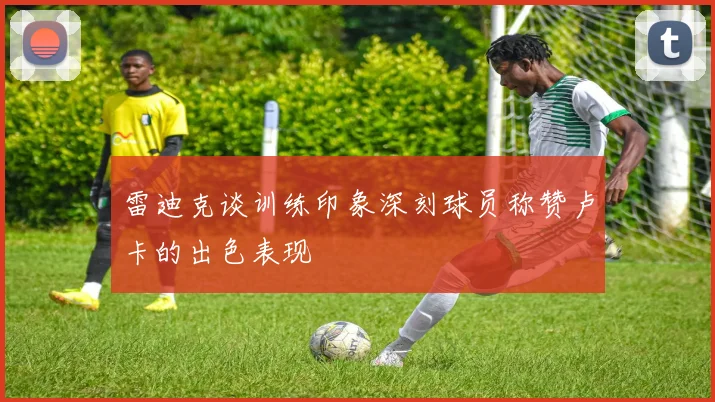 雷迪克谈训练印象深刻球员称赞卢卡的出色表现