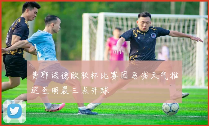 费耶诺德欧联杯比赛因恶劣天气推迟至明晨三点开球