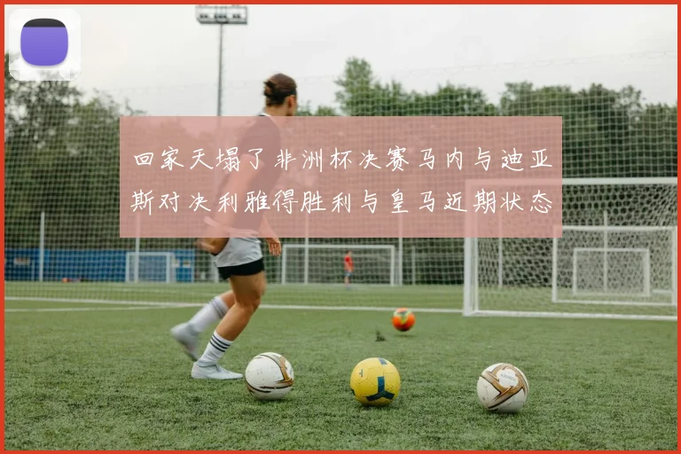 回家天塌了非洲杯决赛马内与迪亚斯对决利雅得胜利与皇马近期状态堪忧
