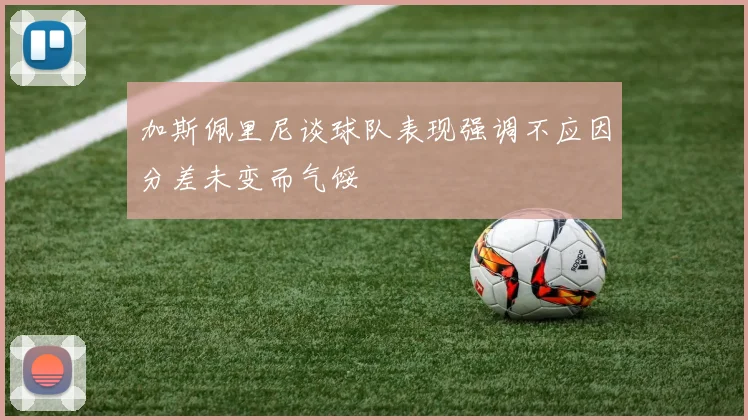 加斯佩里尼谈球队表现强调不应因分差未变而气馁