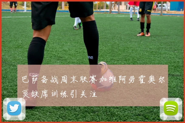 巴萨备战周末联赛加维阿劳霍奥尔莫缺席训练引关注